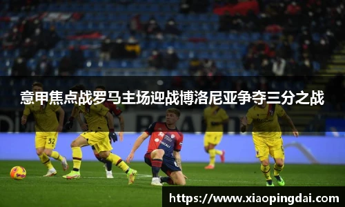 意甲焦点战罗马主场迎战博洛尼亚争夺三分之战